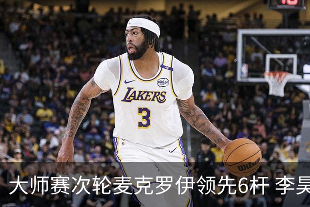 大师赛次轮麦克罗伊领先6杆 李昊桐带病轰4连鸟T7