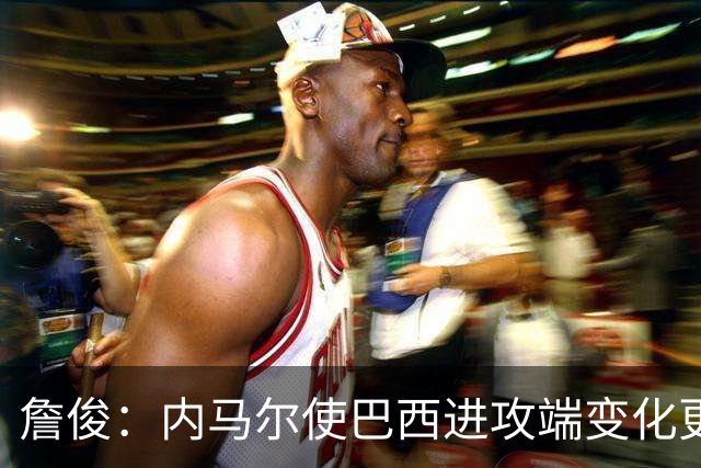 詹俊：内马尔使巴西进攻端变化更多 巴西进攻端是无解一般的存在